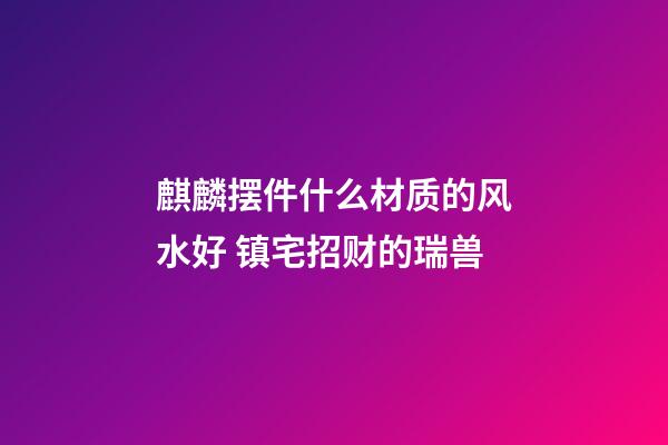 麒麟摆件什么材质的风水好 镇宅招财的瑞兽